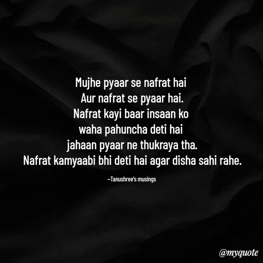 Quote by Tanushree's musings - Mujhe pyaar se nafrat hai 
Aur nafrat se pyaar hai.
Nafrat kayi baar insaan ko 
waha pahuncha deti hai 
jahaan pyaar ne thukraya tha.
Nafrat kamyaabi bhi deti hai agar disha sahi rahe.

~Tanushree's musings  - Made using Quotes Creator App, Post Maker App