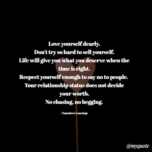 Quote by Tanushree's musings -  Love yourself dearly. 
Don't try so hard to sell yourself.
Life will give you what you deserve when the time is right.
Respect yourself enough to say no to people. 
Your relationship status does not decide your worth.
No chasing, no begging.

~Tanushree's musings  - Made using Quotes Creator App, Post Maker App