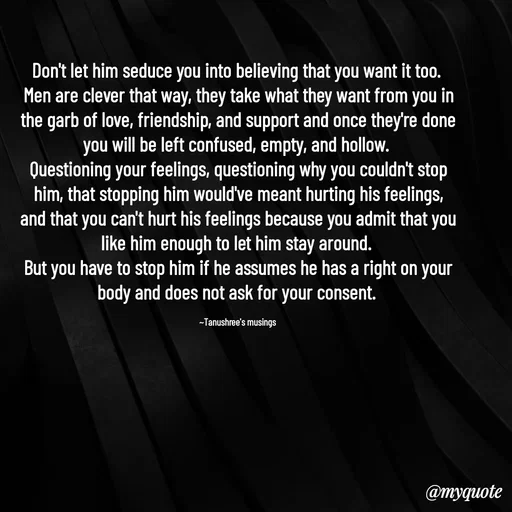 Quote by Tanushree's musings - Don't let him seduce you into believing that you want it too. 
Men are clever that way, they take what they want from you in the garb of love, friendship, and support and once they're done you will be left confused, empty, and hollow. 
Questioning your feelings, questioning why you couldn't stop him, that stopping him would've meant hurting his feelings, and that you can't hurt his feelings because you admit that you like him enough to let him stay around. 
But you have to stop him if he assumes he has a right on your body and does not ask for your consent. 

~Tanushree's musings  - Made using Quotes Creator App, Post Maker App