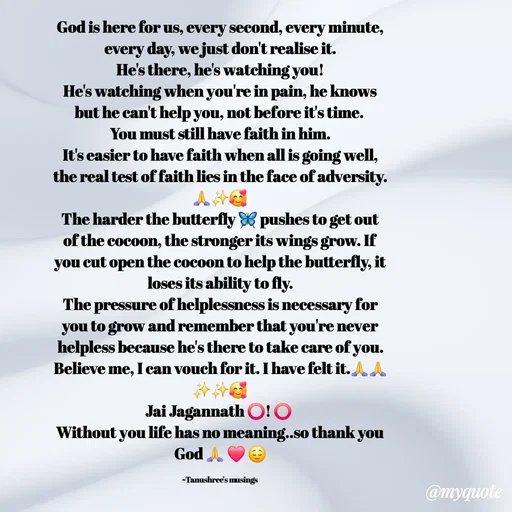 Quote by Tanushree's musings - God is here for us, every second, every minute, every day, we just don't realise it.
He's there, he's watching you!
He's watching when you're in pain, he knows but he can't help you, not before it's time. 
You must still have faith in him.
It's easier to have faith when all is going well, the real test of faith lies in the face of adversity.🙏✨️🥰
The harder the butterfly 🦋 pushes to get out of the cocoon, the stronger its wings grow. If you cut open the cocoon to help the butterfly, it loses its ability to fly.
The pressure of helplessness is necessary for you to grow and remember that you're never helpless because he's there to take care of you.
Believe me, I can vouch for it. I have felt it.🙏🙏✨️✨️🥰
Jai Jagannath ⭕️! ⭕️ 
Without you life has no meaning..so thank you God 🙏 ❤️ 😌

~Tanushree's musings  - Made using Quotes Creator App, Post Maker App