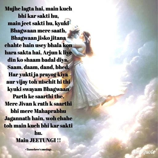 Quote by Tanushree's musings - Mujhe lagta hai, main kuch bhi kar sakti hu,
main jeet sakti hu, kyuki Bhagwaan mere saath,
Bhagwaan jisko jitana chahte hain usey bhala kon hara sakta hai, Arjun k liye din ko shaam badal diya, 
Saam, daam, dand, bhed, Har yukti ja prayog kiya aur vijay toh nischit hi thi kyuki swayam Bhagwaan Parth ke saarthi the.
Mere Jivan k rath k saarthi bhi mere Mahaprabhu Jagannath hain, woh chahe toh main kuch bhi kar sakti hu.
Main JEETUNGI !!

~Tanushree's musings  - Made using Quotes Creator App, Post Maker App