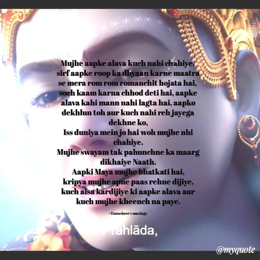 Quote by Tanushree's musings - Mujhe aapke alava kuch nahi chahiye, 
sirf aapke roop ka dhyaan karne maatra se mera rom rom romanchit hojata hai, 
soch kaam karna chhod deti hai, aapke alava kahi mann nahi lagta hai, aapko dekhlun toh aur kuch nahi reh jayega dekhne ko,
Iss duniya mein jo hai woh mujhe nhi chahiye.
Mujhe swayam tak pahunchne ka maarg dikhaiye Naath.
Aapki Maya mujhe bhatkati hai,
kripya mujhe apne paas rehne dijiye,
kuch aisa kardijiye ki aapke alava aur kuch mujhe kheench na paye.

~Tanushree's musings  - Made using Quotes Creator App, Post Maker App