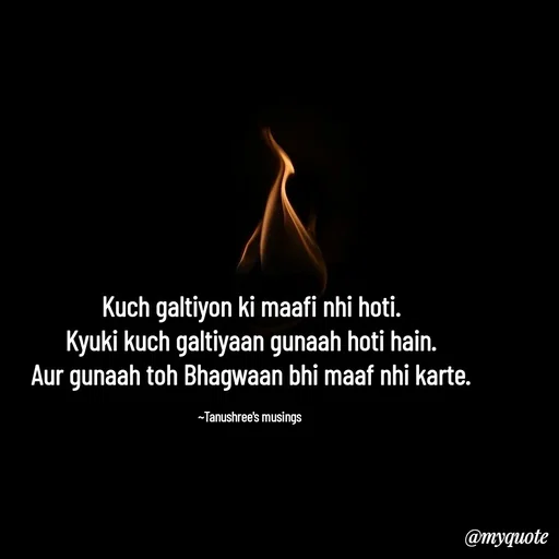 Quote by Tanushree's musings - Kuch galtiyon ki maafi nhi hoti.
Kyuki kuch galtiyaan gunaah hoti hain.
Aur gunaah toh Bhagwaan bhi maaf nhi karte.

~Tanushree's musings  - Made using Quotes Creator App, Post Maker App