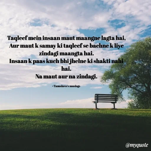 Quote by Tanushree's musings - Taqleef mein insaan maut maangne lagta hai,
Aur maut k samay ki taqleef se bachne k liye zindagi maangta hai.
Insaan k paas kuch bhi jhelne ki shakti nahi hai.
Na maut aur na zindagi.

~Tanushree's musings  - Made using Quotes Creator App, Post Maker App