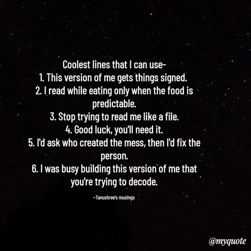 Quote by Tanushree's musings - Coolest lines that I can use-
1. This version of me gets things signed. 
2. I read while eating only when the food is predictable.
3. Stop trying to read me like a file.
4. Good luck, you'll need it.
5. I'd ask who created the mess, then I'd fix the person.
6. I was busy building this version of me that you're trying to decode.

~Tanushree's musings  - Made using Quotes Creator App, Post Maker App