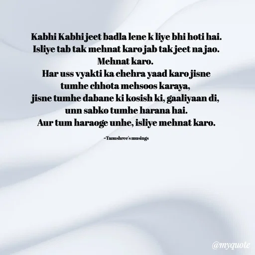 Quote by Tanushree's musings - Kabhi Kabhi jeet badla lene k liye bhi hoti hai.
Isliye tab tak mehnat karo jab tak jeet na jao.
Mehnat karo. 
Har uss vyakti ka chehra yaad karo jisne tumhe chhota mehsoos karaya, 
jisne tumhe dabane ki kosish ki, gaaliyaan di,
unn sabko tumhe harana hai.
Aur tum haraoge unhe, isliye mehnat karo.

~Tanushree's musings  - Made using Quotes Creator App, Post Maker App