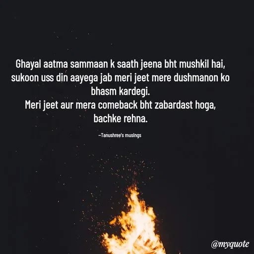 Quote by Tanushree's musings - Ghayal aatma sammaan k saath jeena bht mushkil hai,
sukoon uss din aayega jab meri jeet mere dushmanon ko bhasm kardegi.
Meri jeet aur mera comeback bht zabardast hoga,
bachke rehna.

~Tanushree's musings  - Made using Quotes Creator App, Post Maker App