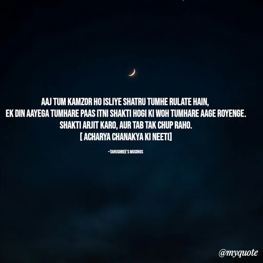 Quote by Tanushree's musings - Aaj tum kamzor ho isliye shatru tumhe rulate hain, 
ek din aayega tumhare paas itni shakti hogi ki woh tumhare aage royenge.
Shakti arjit karo, aur tab tak chup raho.
[ Acharya Chanakya ki neeti]

~Tanushree's musings  - Made using Quotes Creator App, Post Maker App