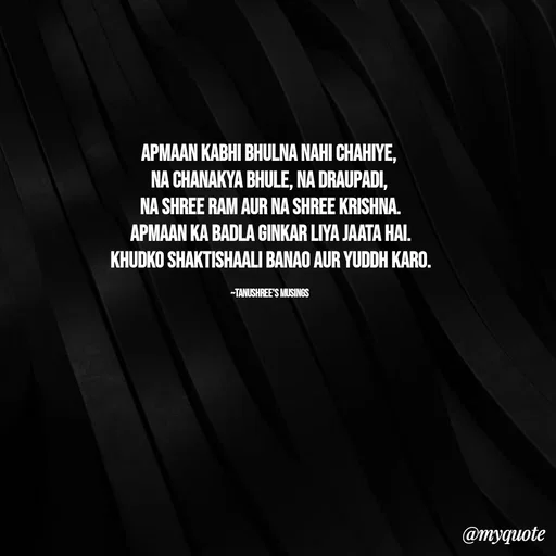 Quote by Tanushree's musings - Apmaan kabhi bhulna nahi chahiye, 
Na Chanakya bhule, Na Draupadi, 
na Shree Ram aur Na Shree Krishna.
Apmaan ka badla ginkar liya jaata hai.
Khudko shaktishaali banao aur yuddh karo.

~Tanushree's musings  - Made using Quotes Creator App, Post Maker App