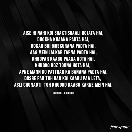 Quote by Tanushree's musings - Aise hi nahi koi shaktishaali hojata hai,
Dhokha khaana padta hai,
rokar bhi muskurana padta hai,
aag mein jalkar tapna padta hai,
khudpar kaabu paana hota hai,
Khudko roz todna hota hai, 
apne mann ko patthar ka banana padta hai,
dusre par toh har koi kaabu paa leta, 
asli chunauti  toh khudko kaabu karne mein hai.

~Tanushree's musings  - Made using Quotes Creator App, Post Maker App