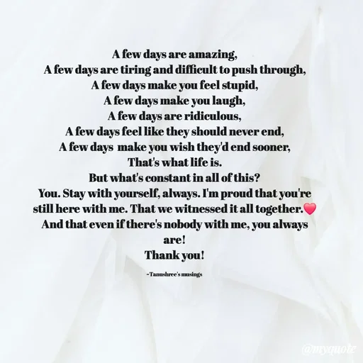 Quote by Tanushree's musings - A few days are amazing,
A few days are tiring and difficult to push through,
A few days make you feel stupid,
A few days make you laugh,
A few days are ridiculous,
A few days feel like they should never end,
A few days  make you wish they'd end sooner,
That's what life is.
But what's constant in all of this?
You. Stay with yourself, always. I'm proud that you're still here with me. That we witnessed it all together.❤️
And that even if there's nobody with me, you always are!
Thank you!

~Tanushree's musings  - Made using Quotes Creator App, Post Maker App