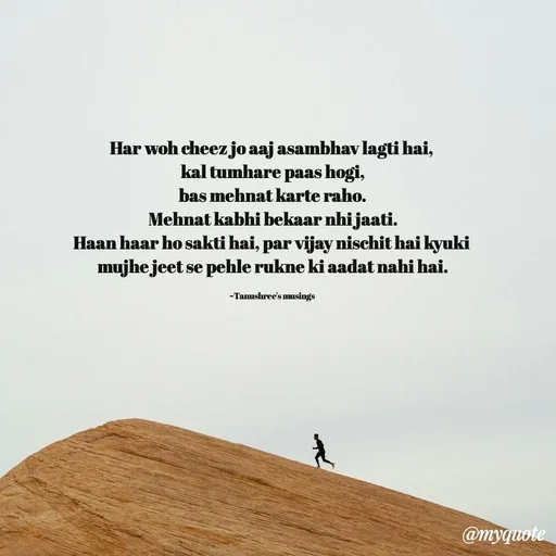 Quote by Tanushree's musings - Har woh cheez jo aaj asambhav lagti hai, 
kal tumhare paas hogi,
bas mehnat karte raho.
Mehnat kabhi bekaar nhi jaati.
Haan haar ho sakti hai, par vijay nischit hai kyuki 
mujhe jeet se pehle rukne ki aadat nahi hai.

~Tanushree's musings  - Made using Quotes Creator App, Post Maker App