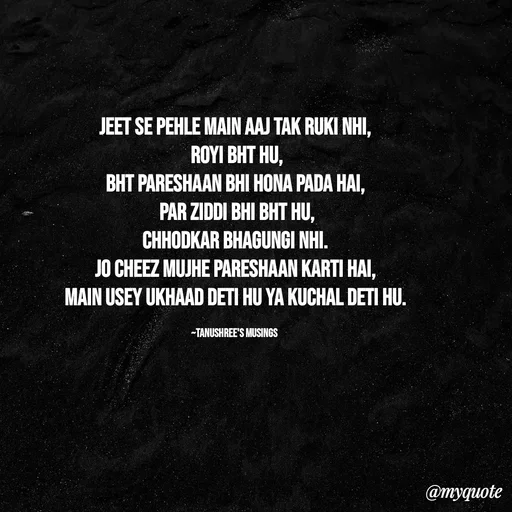 Quote by Tanushree's musings - Jeet se pehle main aaj tak ruki nhi,
 royi bht hu,
bht pareshaan bhi hona pada hai,
 par ziddi bhi bht hu,
Chhodkar bhagungi nhi.
Jo cheez mujhe pareshaan karti hai,
main usey ukhaad deti hu ya kuchal deti hu.

~Tanushree's musings  - Made using Quotes Creator App, Post Maker App