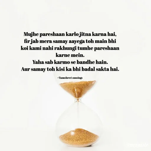 Quote by Tanushree's musings - Mujhe pareshaan karlo jitna karna hai,
fir jab mera samay aayega toh main bhi koi kami nahi rakhungi tumhe pareshaan karne mein.
Yaha sab karmo se bandhe hain.
Aur samay toh kisi ka bhi badal sakta hai.

~Tanushree's musings  - Made using Quotes Creator App, Post Maker App