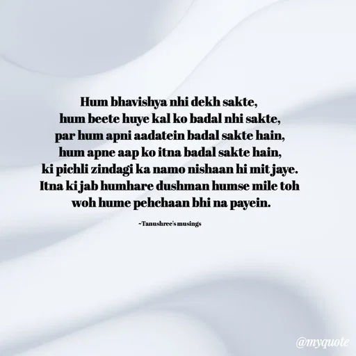 Quote by Tanushree's musings - Hum bhavishya nhi dekh sakte, 
hum beete huye kal ko badal nhi sakte,
par hum apni aadatein badal sakte hain,
hum apne aap ko itna badal sakte hain,
ki pichli zindagi ka namo nishaan hi mit jaye.
Itna ki jab humhare dushman humse mile toh
 woh hume pehchaan bhi na payein.

~Tanushree's musings  - Made using Quotes Creator App, Post Maker App