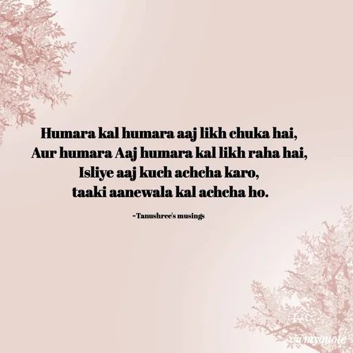 Quote by Tanushree's musings - Humara kal humara aaj likh chuka hai,
Aur humara Aaj humara kal likh raha hai,
Isliye aaj kuch achcha karo,
 taaki aanewala kal achcha ho.

~Tanushree's musings  - Made using Quotes Creator App, Post Maker App