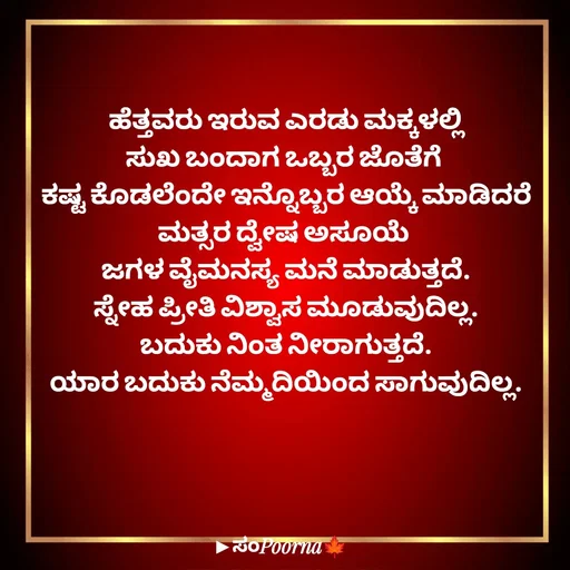 Quote by SomePoorna - ಹೆತ್ತವರು ಇರುವ ಎರಡು ಮಕ್ಕಳಲ್ಲಿ
ಸುಖ ಬಂದಾಗ ಒಬ್ಬರ ಜೊತೆಗೆ 
ಕಷ್ಟ ಕೊಡಲೆಂದೇ ಇನ್ನೊಬ್ಬರ ಆಯ್ಕೆ ಮಾಡಿದರೆ
ಮತ್ಸರ ದ್ವೇಷ ಅಸೂಯೆ 
ಜಗಳ ವೈಮನಸ್ಯ ಮನೆ ಮಾಡುತ್ತದೆ.
ಸ್ನೇಹ ಪ್ರೀತಿ ವಿಶ್ವಾಸ ಮೂಡುವುದಿಲ್ಲ.
ಬದುಕು ನಿಂತ ನೀರಾಗುತ್ತದೆ.
ಯಾರ ಬದುಕು ನೆಮ್ಮದಿಯಿಂದ ಸಾಗುವುದಿಲ್ಲ. - Made using Quotes Creator App, Post Maker App