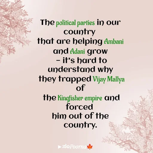 Quote by SomePoorna - The political parties in our country 
that are helping Ambani and Adani grow
 — it's hard to understand why
 they trapped Vijay Mallya of
 the Kingfisher empire and forced 
him out of the country.

 - Made using Quotes Creator App, Post Maker App