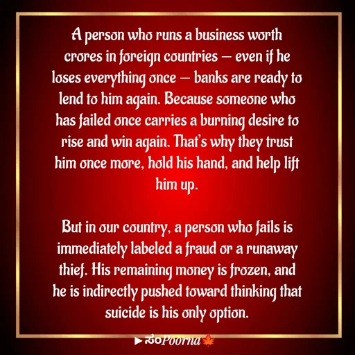 Quote by SomePoorna - A person who runs a business worth crores in foreign countries — even if he loses everything once — banks are ready to lend to him again. Because someone who has failed once carries a burning desire to rise and win again. That’s why they trust him once more, hold his hand, and help lift him up.

But in our country, a person who fails is immediately labeled a fraud or a runaway thief. His remaining money is frozen, and he is indirectly pushed toward thinking that suicide is his only option. - Made using Quotes Creator App, Post Maker App