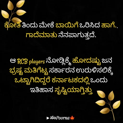 Quote by SomePoorna - ಕೋತಿ ತಿಂದು ಮೇಕೆ ಬಾಯಿಗೆ ಒರಿಸಿದ ಹಾಗೆ.. ಗಾದೆಮಾತು ನೆನಪಾಗುತ್ತದೆ.


ಆ RCB players ನೋಡ್ಲಿಕ್ಮೆ ಹೋದಷ್ಟು ಜನ ಭ್ರಷ್ಟ ಮತಿಗೆಟ್ಟ ಸರ್ಕಾರನ ಉರುಳಿಸಲಿಕ್ಕೆ ಒಟ್ಟಾಗಿದಿದ್ದರೆ ಕರ್ನಾಟಕದಲ್ಲಿ ಒಂದು ಇತಿಹಾಸ ಸೃಷ್ಟಿಯಾಗ್ತಿತ್ತು - Made using Quotes Creator App, Post Maker App
