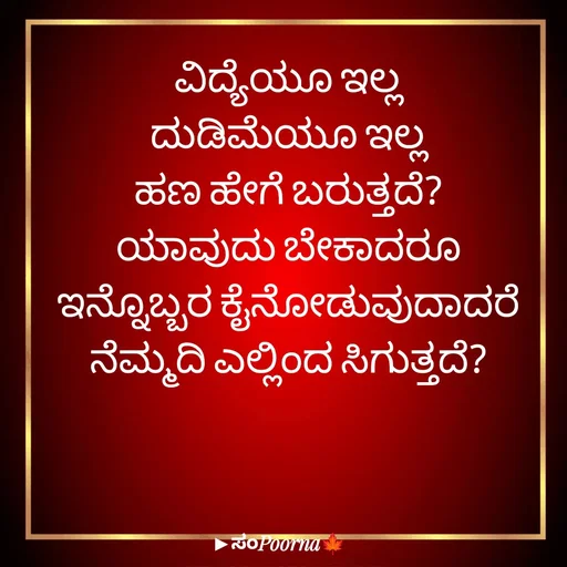 Quote by SomePoorna - ವಿದ್ಯೆಯೂ ಇಲ್ಲ
ದುಡಿಮೆಯೂ ಇಲ್ಲ
ಹಣ ಹೇಗೆ ಬರುತ್ತದೆ?
ಯಾವುದು ಬೇಕಾದರೂ
ಇನ್ನೊಬ್ಬರ ಕೈನೋಡುವುದಾದರೆ
ನೆಮ್ಮದಿ ಎಲ್ಲಿಂದ ಸಿಗುತ್ತದೆ? - Made using Quotes Creator App, Post Maker App