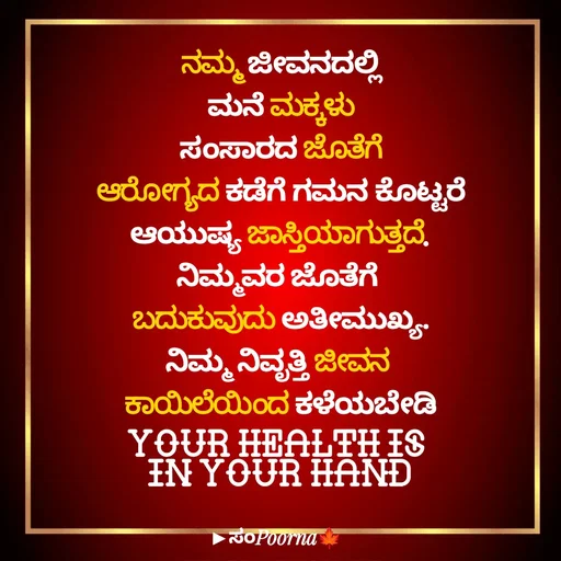 Quote by SomePoorna - ನಮ್ಮ ಜೀವನದಲ್ಲಿ
ಮನೆ ಮಕ್ಕಳು
ಸಂಸಾರದ ಜೊತೆಗೆ
ಆರೋಗ್ಯದ ಕಡೆಗೆ ಗಮನ ಕೊಟ್ಟರೆ
ಆಯುಷ್ಯ ಜಾಸ್ತಿಯಾಗುತ್ತದೆ.
ನಿಮ್ಮವರ ಜೊತೆಗೆ 
ಬದುಕುವುದು ಅತೀಮುಖ್ಯ.
ನಿಮ್ಮ ನಿವೃತ್ತಿ ಜೀವನ 
ಕಾಯಿಲೆಯಿಂದ ಕಳೆಯಬೇಡಿ
Your Health Is 
In Your Hand - Made using Quotes Creator App, Post Maker App