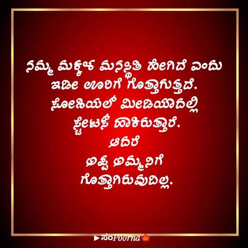 Quote by SomePoorna - ನಮ್ಮ ಮಕ್ಕಳ ಮನಸ್ಥಿತಿ ಹೇಗಿದೆ ಎಂದು 
ಇಡೀ ಊರಿಗೆ ಗೊತ್ತಾಗುತ್ತದೆ. 
ಸೋಶಿಯಲ್ ಮೀಡಿಯಾದಲ್ಲಿ 
ಸ್ಟೇಟಸ್ ಹಾಕಿರುತ್ತಾರೆ.
ಆದರೆ 
ಅಪ್ಪ ಅಮ್ಮನಿಗೆ 
ಗೊತ್ತಾಗಿರುವುದಿಲ್ಲ. - Made using Quotes Creator App, Post Maker App