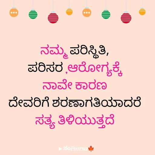 Quote by SomePoorna - ನಮ್ಮ ಪರಿಸ್ಥಿತಿ,
ಪರಿಸರ ,ಆರೋಗ್ಯಕ್ಕೆ
ನಾವೇ ಕಾರಣ
ದೇವರಿಗೆ ಶರಣಾಗತಿಯಾದರೆ
ಸತ್ಯ ತಿಳಿಯುತ್ತದೆ
 - Made using Quotes Creator App, Post Maker App