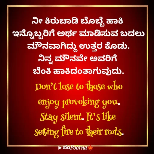 Quote by SomePoorna - ನೀ ಕಿರುಚಾಡಿ ಬೊಬ್ಬೆ ಹಾಕಿ 
ಇನ್ನೊಬ್ಬರಿಗೆ ಅರ್ಥ ಮಾಡಿಸುವ ಬದಲು
ಮೌನವಾಗಿದ್ದು ಉತ್ತರ ಕೊಡು.
ನಿನ್ನ ಮೌನವೇ ಅವರಿಗೆ 
ಬೆಂಕಿ ಹಾಕಿದಂತಾಗುವುದು.
Don’t lose to those who
 enjoy provoking you. 
Stay silent. It’s like 
setting fire to their roots.

 - Made using Quotes Creator App, Post Maker App