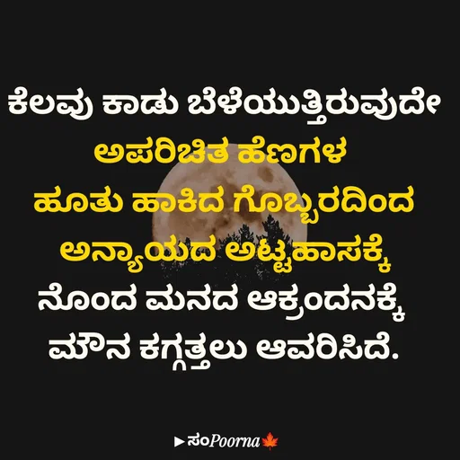 Quote by SomePoorna - ಕೆಲವು ಕಾಡು ಬೆಳೆಯುತ್ತಿರುವುದೇ
ಅಪರಿಚಿತ ಹೆಣಗಳ 
ಹೂತು ಹಾಕಿದ ಗೊಬ್ಬರದಿಂದ
ಅನ್ಯಾಯದ ಅಟ್ಟಹಾಸಕ್ಕೆ
ನೊಂದ ಮನದ ಆಕ್ರಂದನಕ್ಕೆ 
ಮೌನ ಕಗ್ಗತ್ತಲು ಆವರಿಸಿದೆ. - Made using Quotes Creator App, Post Maker App