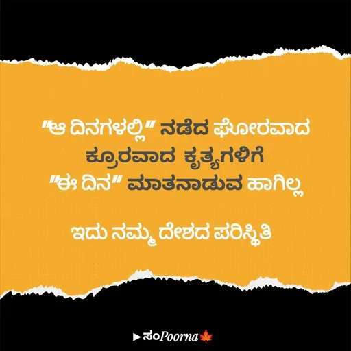 Quote by SomePoorna - "ಆ ದಿನಗಳಲ್ಲಿ" ನಡೆದ ಘೋರವಾದ
ಕ್ರೂರವಾದ ಕೃತ್ಯಗಳಿಗೆ
"ಈ ದಿನ" ಮಾತನಾಡುವ ಹಾಗಿಲ್ಲ

ಇದು ನಮ್ಮ ದೇಶದ ಪರಿಸ್ಥಿತಿ  - Made using Quotes Creator App, Post Maker App