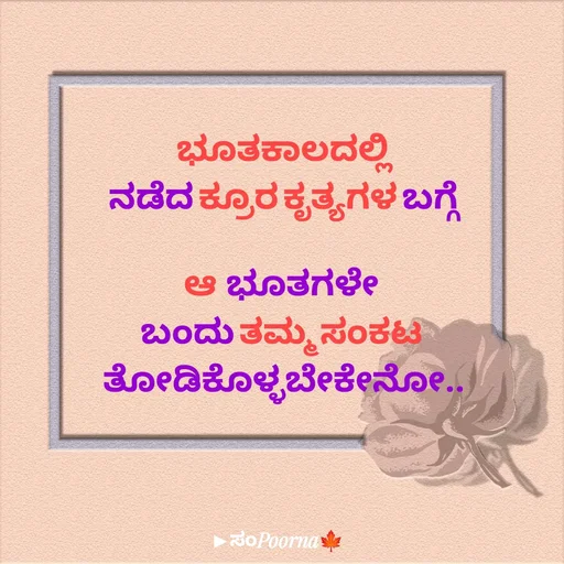 Quote by SomePoorna - ಭೂತಕಾಲದಲ್ಲಿ
ನಡೆದ ಕ್ರೂರ ಕೃತ್ಯಗಳ ಬಗ್ಗೆ

ಆ  ಭೂತಗಳೇ 
ಬಂದು ತಮ್ಮ ಸಂಕಟ 
ತೋಡಿಕೊಳ್ಳಬೇಕೇನೋ.. - Made using Quotes Creator App, Post Maker App