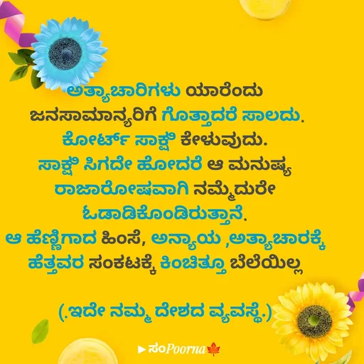 Quote by SomePoorna - ಅತ್ಯಾಚಾರಿಗಳು ಯಾರೆಂದು
 ಜನಸಾಮಾನ್ಯರಿಗೆ ಗೊತ್ತಾದರೆ ಸಾಲದು.
ಕೋರ್ಟ್ ಸಾಕ್ಷಿ ಕೇಳುವುದು.
ಸಾಕ್ಷಿ ಸಿಗದೇ ಹೋದರೆ ಆ ಮನುಷ್ಯ
ರಾಜಾರೋಷವಾಗಿ ನಮ್ಮೆದುರೇ ಓಡಾಡಿಕೊಂಡಿರುತ್ತಾನೆ.
ಆ ಹೆಣ್ಣಿಗಾದ‌ ಹಿಂಸೆ, ಅನ್ಯಾಯ ,ಅತ್ಯಾಚಾರಕ್ಕೆ
ಹೆತ್ತವರ ಸಂಕಟಕ್ಕೆ ಕಿಂಚಿತ್ತೂ ಬೆಲೆಯಿಲ್ಲ

(.ಇದೇ‌ ನಮ್ಮ ದೇಶದ ವ್ಯವಸ್ಥೆ.) - Made using Quotes Creator App, Post Maker App