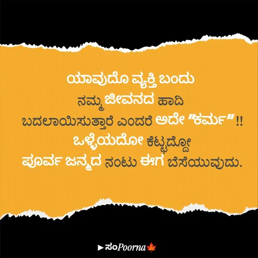 Quote by SomePoorna - ಯಾವುದೊ ವ್ಯಕ್ತಿ ಬಂದು 
ನಮ್ಮ ಜೀವನದ ಹಾದಿ 
ಬದಲಾಯಿಸುತ್ತಾರೆ ಎಂದರೆ ಅದೇ "ಕರ್ಮ" !!
ಒಳ್ಳೆಯದೋ ಕೆಟ್ಟದ್ದೋ
ಪೂರ್ವ ಜನ್ಮದ ನಂಟು ಈಗ ಬೆಸೆಯುವುದು. - Made using Quotes Creator App, Post Maker App