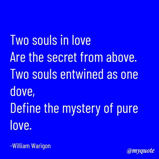 Quote by William Warigon - Two souls in love 
Are the secret from above. 
Two souls entwined as one dove,
Define the mystery of pure love. 

-William Warigon  - Made using Quotes Creator App, Post Maker App