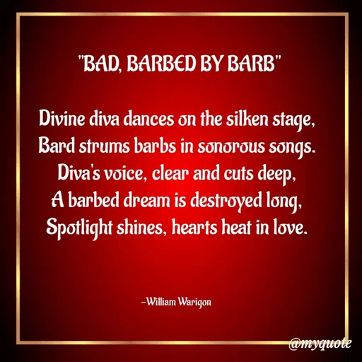 Quote by William Warigon - 

 "BAD, BARBED BY BARB"

Divine diva dances on the silken stage,
Bard strums barbs in sonorous songs.
Diva's voice, clear and cuts deep,
A barbed dream is destroyed long,
Spotlight shines, hearts heat in love.



-William Warigon  - Made using Quotes Creator App, Post Maker App
