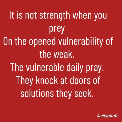 Quote by William Warigon - It is not strength when you prey 
On the opened vulnerability of the weak. 
The vulnerable daily pray. 
They knock at doors of solutions they seek. 




-William Warigon 
 - Made using Quotes Creator App, Post Maker App