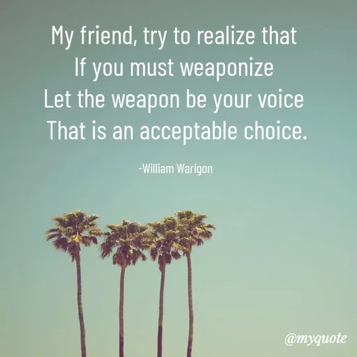 Quote by William Warigon - My friend, try to realize that 
If you must weaponize 
Let the weapon be your voice 
That is an acceptable choice.

-William Warigon  - Made using Quotes Creator App, Post Maker App