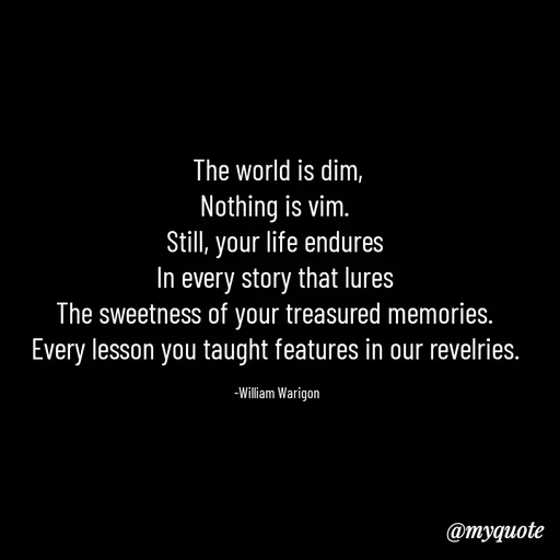 Quote by William Warigon - The world is dim,
Nothing is vim. 
Still, your life endures 
In every story that lures 
The sweetness of your treasured memories. 
Every lesson you taught features in our revelries. 

-William Warigon  - Made using Quotes Creator App, Post Maker App