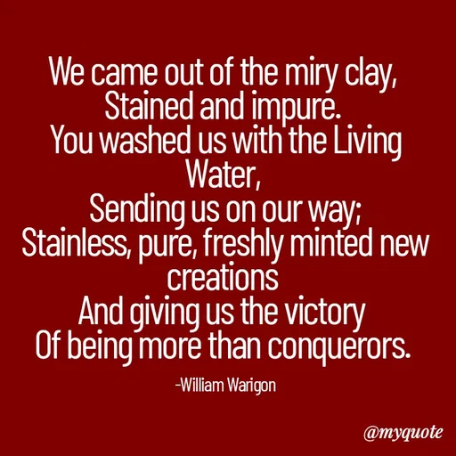 Quote by William Warigon - 
We came out of the miry clay, 
Stained and impure. 
You washed us with the Living Water, 
Sending us on our way;
Stainless, pure, freshly minted new creations 
And giving us the victory 
Of being more than conquerors. 


-William Warigon - Made using Quotes Creator App, Post Maker App