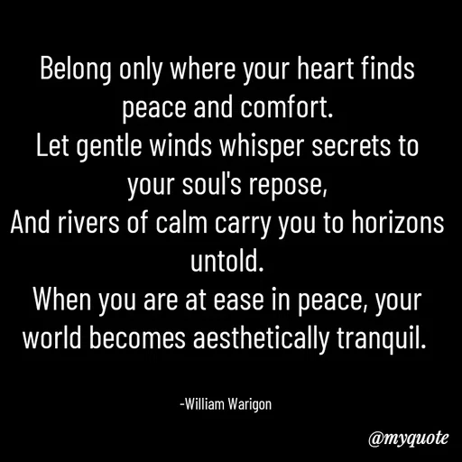 Quote by William Warigon - 
Belong only where your heart finds peace and comfort.
Let gentle winds whisper secrets to your soul's repose,
And rivers of calm carry you to horizons untold.
When you are at ease in peace, your world becomes aesthetically tranquil. 


-William Warigon  - Made using Quotes Creator App, Post Maker App