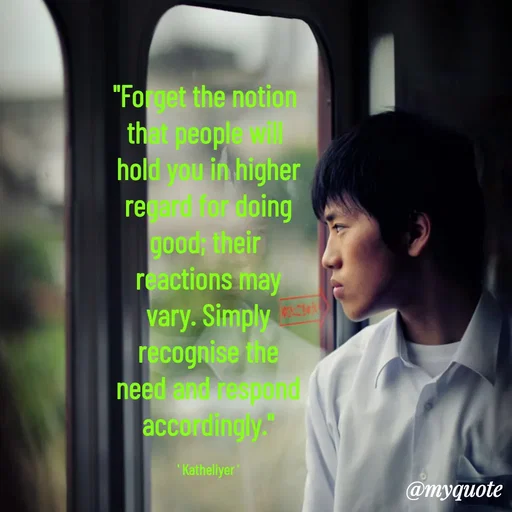 Quote by MANOHARAN ST - "Forget the notion 
that people will 
hold you in higher
regard for doing
good; their 
reactions may
vary. Simply
recognise the
need and respond
accordingly."

' Katheliyer ' - Made using Quotes Creator App, Post Maker App