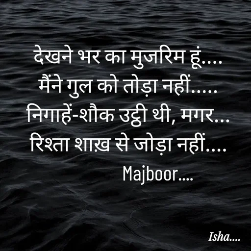 Quote by Isha Pateriya - देखने भर का मुजरिम हूं....
मैंने गुल को तोड़ा नहीं.....
निगाहें-शौक उट्ठी थी, मगर...
रिश्ता शाख़ से जोड़ा नहीं....
               Majboor....  - Made using Quotes Creator App, Post Maker App