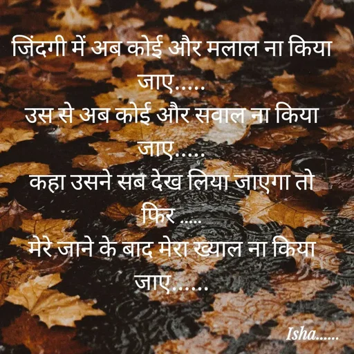 Quote by Isha Pateriya - जिंदगी में अब कोई और मलाल ना किया जाए.....
उस से अब कोई और सवाल ना किया जाए.....
कहा उसने सब देख लिया जाएगा तो फिर .....
मेरे जाने के बाद मेरा ख्याल ना किया जाए...... - Made using Quotes Creator App, Post Maker App