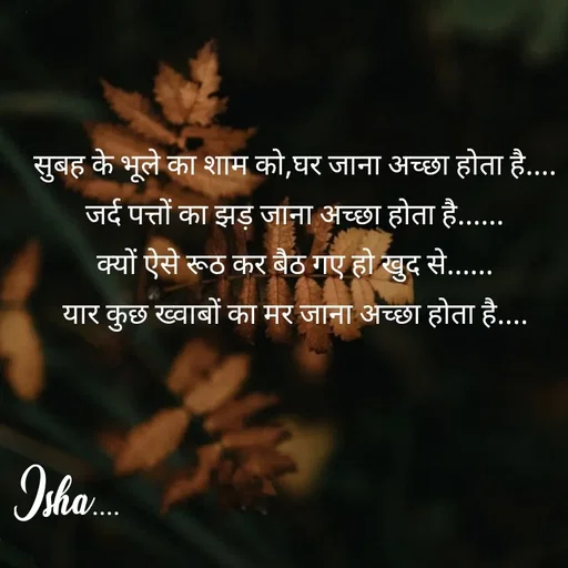 Quote by Isha Pateriya - सुबह के भूले का शाम को,घर जाना अच्छा होता है....
जर्द पत्तों का झड़ जाना अच्छा होता है......
क्यों ऐसे रूठ कर बैठ गए हो खुद से......
यार कुछ ख्वाबों का मर जाना अच्छा होता है.... - Made using Quotes Creator App, Post Maker App