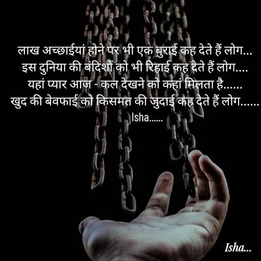 Quote by Isha Pateriya - लाख अच्छाईयां होने पर भी एक बुराई कह देते हैं लोग...
इस दुनिया की बंदिशों को भी रिहाई कह देते हैं लोग....
यहां प्यार‌‌ आज -‌ कल देखने को कहां मिल‌ता है......
खुद की बेवफाई को किसमत की जुदाई कह देते हैं लोग......
          Isha......  - Made using Quotes Creator App, Post Maker App
