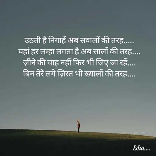 Quote by Isha Pateriya - उठती है निगाहें अब सवालों की तरह..... 
यहां हर लम्हा लगता है अब सालों की तरह.... 
ज़ीने की चाह नहीं फिर भी जिए जा रहें.... 
बिन तेरे लगे ज़िस्त भी ख्यालों की तरह....  - Made using Quotes Creator App, Post Maker App