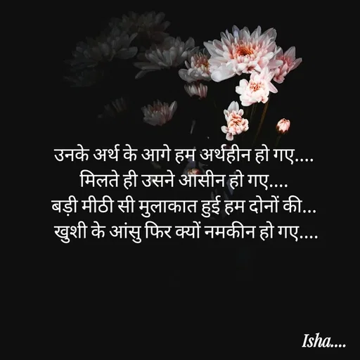 Quote by Isha Pateriya - उनके अर्थ के आगे हम अर्थहीन हो गए.... 
मिलते ही उसने आसीन हो गए.... 
बड़ी मीठी सी मुलाकात हुई हम दोनों की... 
 खुशी के आंसु फिर ‌क्यों नमकीन हो गए.... 
 - Made using Quotes Creator App, Post Maker App
