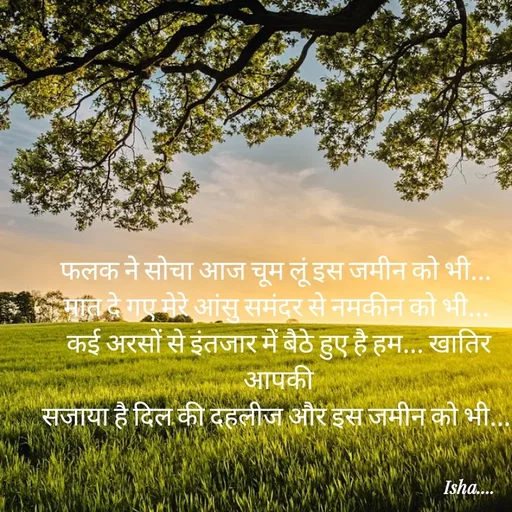Quote by Isha Pateriya - फलक ने सोचा आज चूम लूं इस जमीन को भी... 
मात दे गए मेरे आंसु समंदर से नमकीन को भी... 
कई अरसों से इंतजार में बैठे हुए है हम... खातिर आपकी
सजाया है दिल की दहलीज और इस जमीन को भी...  - Made using Quotes Creator App, Post Maker App