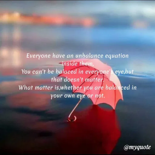 Quote by Wajid ali khan - Everyone have an unbalance equation
-inside them,
You can't be balaced in everyone's eye,but
that doesn't matter.
What matter is,whether you are balanced in
your own eyẽ or not.
@myquote
 - Made using Quotes Creator App, Post Maker App